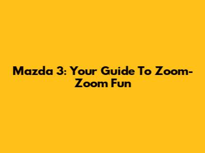 Mazda 3: Your Guide To Zoom-Zoom Fun