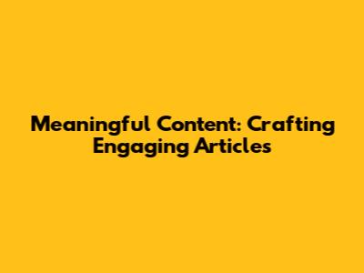 Meaningful Content: Crafting Engaging Articles