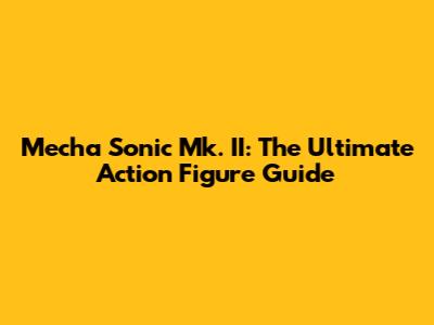 Mecha Sonic Mk. II: The Ultimate Action Figure Guide
