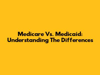 Medicare Vs. Medicaid: Understanding The Differences
