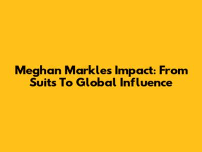 Meghan Markle's Impact: From Suits To Global Influence
