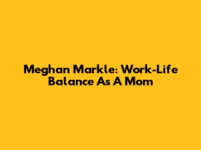 Meghan Markle: Work-Life Balance As A Mom