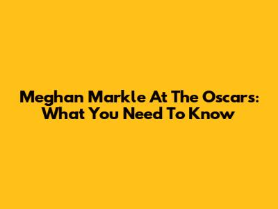 Meghan Markle At The Oscars: What You Need To Know