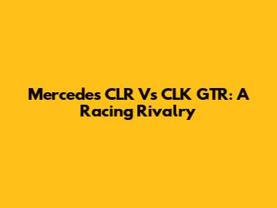 Mercedes CLR Vs CLK GTR: A Racing Rivalry