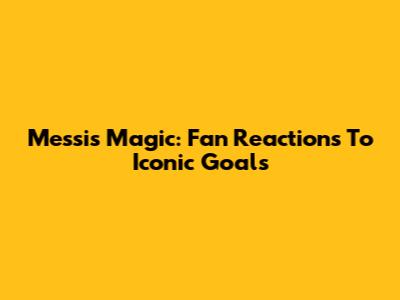 Messi's Magic: Fan Reactions To Iconic Goals