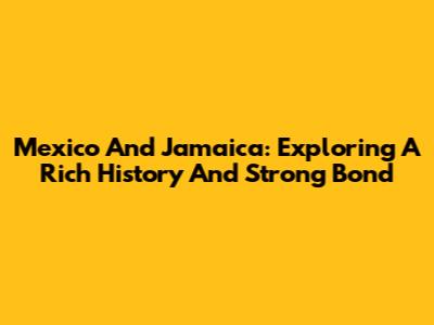Mexico And Jamaica: Exploring A Rich History And Strong Bond