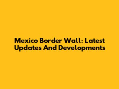 Mexico Border Wall: Latest Updates And Developments