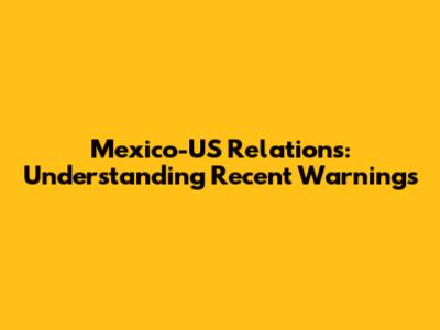 Mexico-US Relations: Understanding Recent Warnings