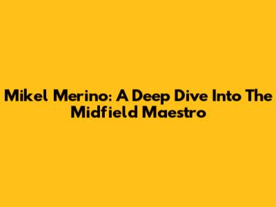 Mikel Merino: A Deep Dive Into The Midfield Maestro