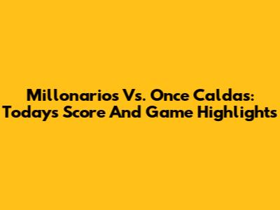 Millonarios Vs. Once Caldas: Today's Score And Game Highlights