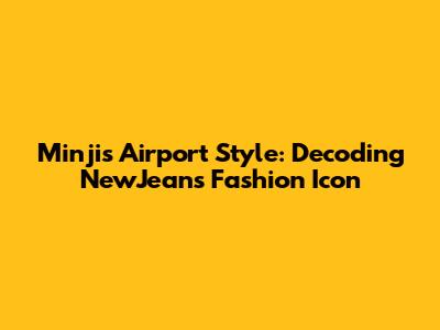 Minji's Airport Style: Decoding NewJeans' Fashion Icon