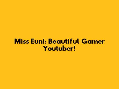 Miss Euni: Beautiful Gamer Youtuber!