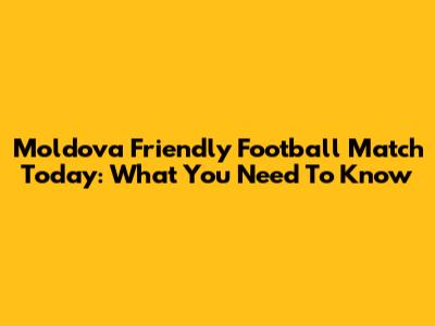 Moldova Friendly Football Match Today: What You Need To Know