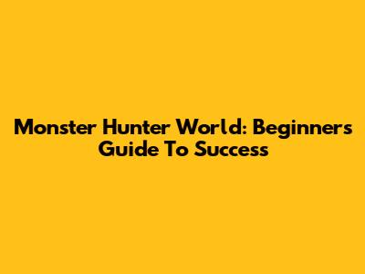 Monster Hunter World: Beginner's Guide To Success