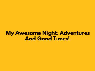 My Awesome Night: Adventures And Good Times!