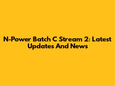 N-Power Batch C Stream 2: Latest Updates And News