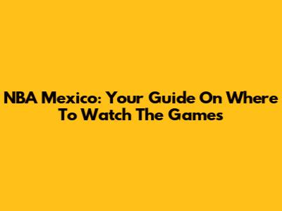 NBA Mexico: Your Guide On Where To Watch The Games