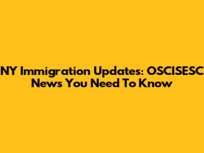 NY Immigration Updates: OSCISESC News You Need To Know