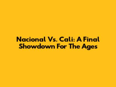 Nacional Vs. Cali: A Final Showdown For The Ages