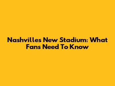 Nashville's New Stadium: What Fans Need To Know