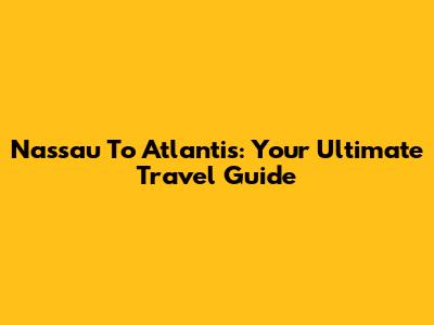 Nassau To Atlantis: Your Ultimate Travel Guide
