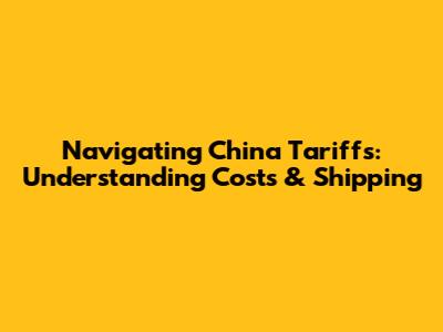 Navigating China Tariffs: Understanding Costs & Shipping