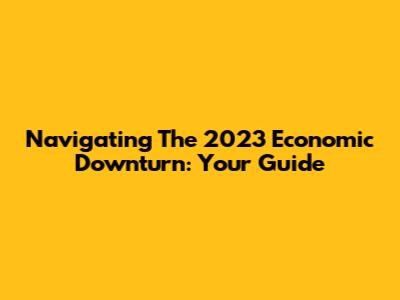 Navigating The 2023 Economic Downturn: Your Guide