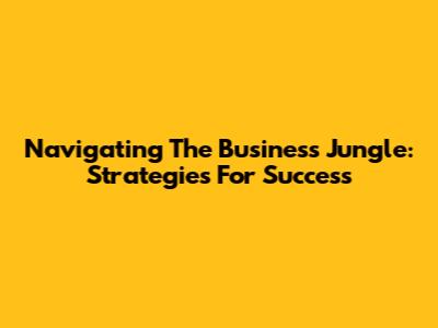 Navigating The Business Jungle: Strategies For Success