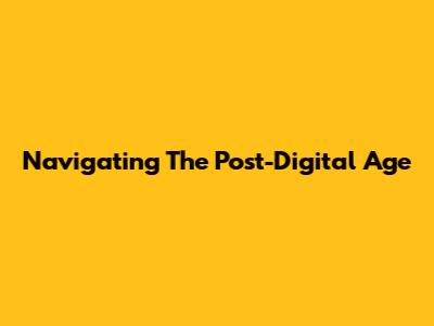 Navigating The Post-Digital Age
