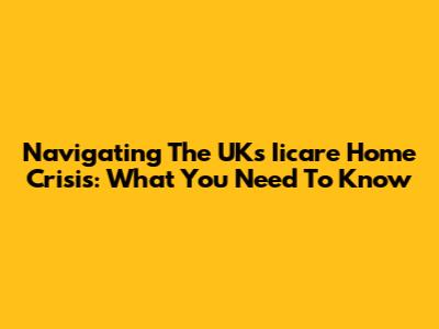 Navigating The UK's Iicare Home Crisis: What You Need To Know