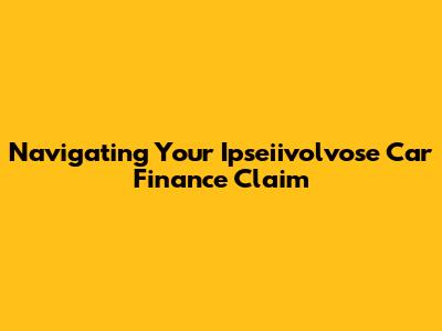 Navigating Your Ipseiivolvose Car Finance Claim