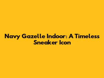 Navy Gazelle Indoor: A Timeless Sneaker Icon