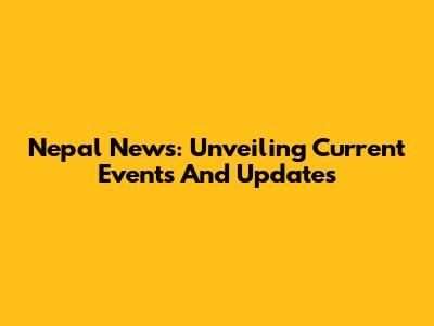 Nepal News: Unveiling Current Events And Updates