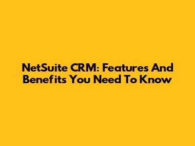 NetSuite CRM: Features And Benefits You Need To Know
