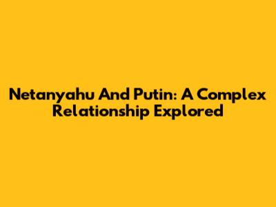 Netanyahu And Putin: A Complex Relationship Explored