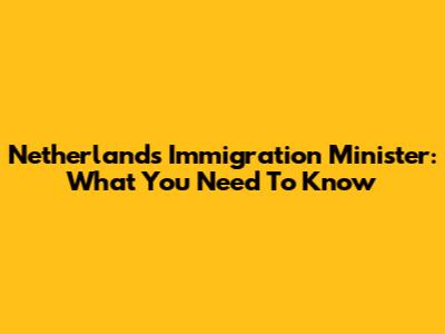 Netherlands Immigration Minister: What You Need To Know