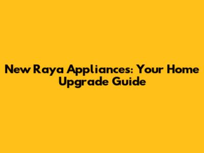 New Raya Appliances: Your Home Upgrade Guide