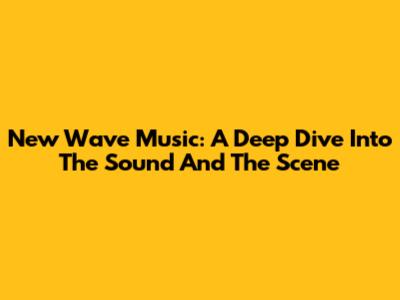 New Wave Music: A Deep Dive Into The Sound And The Scene