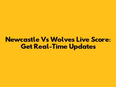Newcastle Vs Wolves Live Score: Get Real-Time Updates