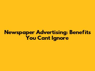Newspaper Advertising: Benefits You Can't Ignore