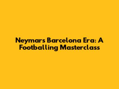 Neymar's Barcelona Era: A Footballing Masterclass