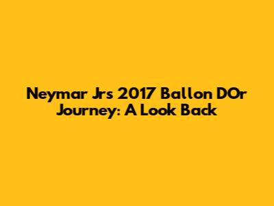 Neymar Jr's 2017 Ballon D'Or Journey: A Look Back
