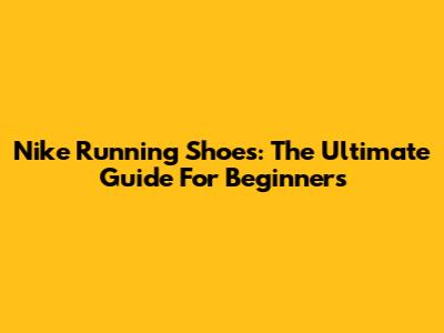 Nike Running Shoes: The Ultimate Guide For Beginners