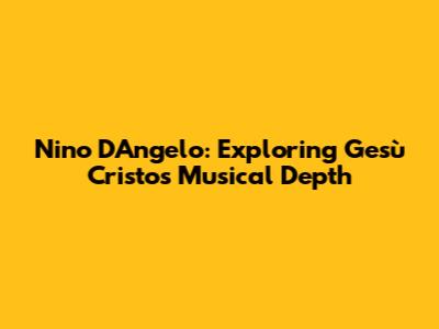 Nino D'Angelo: Exploring Gesù Cristo's Musical Depth