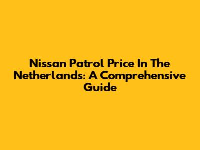 Nissan Patrol Price In The Netherlands: A Comprehensive Guide