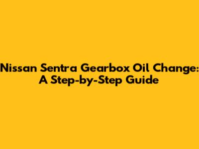 Nissan Sentra Gearbox Oil Change: A Step-by-Step Guide