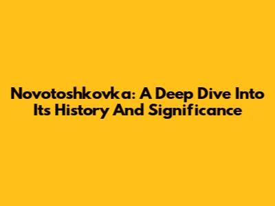 Novotoshkovka: A Deep Dive Into Its History And Significance