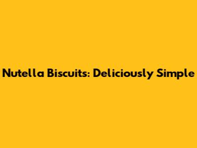 Nutella Biscuits: Deliciously Simple