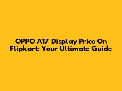 OPPO A17 Display Price On Flipkart: Your Ultimate Guide