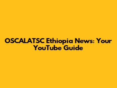 OSCALATSC Ethiopia News: Your YouTube Guide